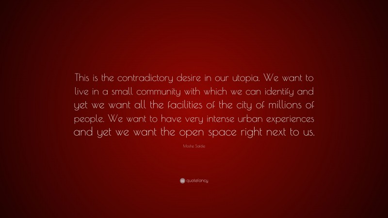 Moshe Safdie Quote: “This is the contradictory desire in our utopia. We want to live in a small community with which we can identify and yet we want all the facilities of the city of millions of people. We want to have very intense urban experiences and yet we want the open space right next to us.”