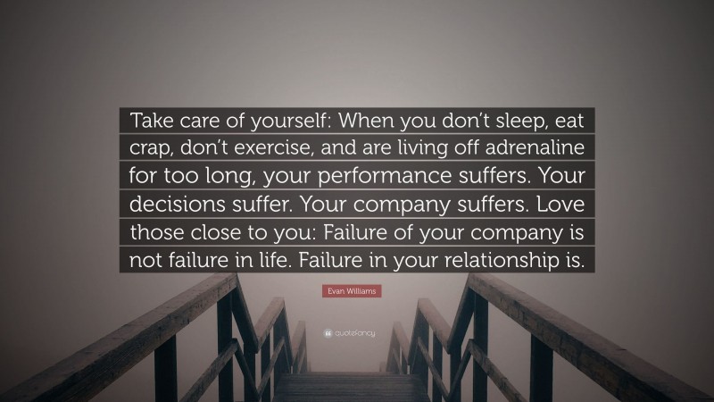 Evan Williams Quote: “Take care of yourself: When you don’t sleep, eat crap, don’t exercise, and are living off adrenaline for too long, your performance suffers. Your decisions suffer. Your company suffers. Love those close to you: Failure of your company is not failure in life. Failure in your relationship is.”