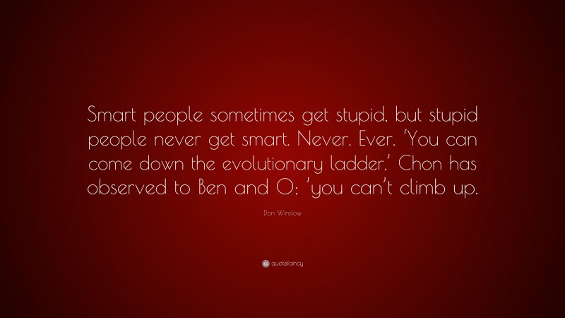 Don Winslow Quote: “Smart people sometimes get stupid, but stupid people never get smart. Never. Ever. ‘You can come down the evolutionary ladder,’ Chon has observed to Ben and O; ’you can’t climb up.”