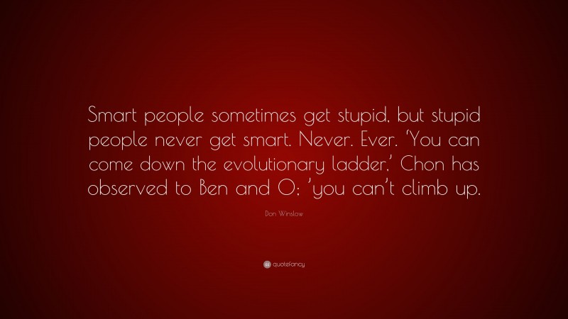 Don Winslow Quote: “Smart people sometimes get stupid, but stupid people never get smart. Never. Ever. ‘You can come down the evolutionary ladder,’ Chon has observed to Ben and O; ’you can’t climb up.”