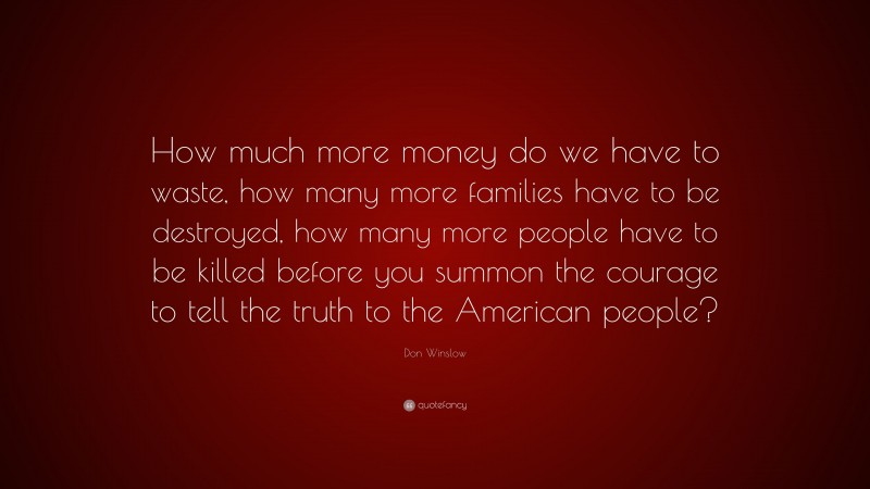Don Winslow Quote: “How much more money do we have to waste, how many more families have to be destroyed, how many more people have to be killed before you summon the courage to tell the truth to the American people?”