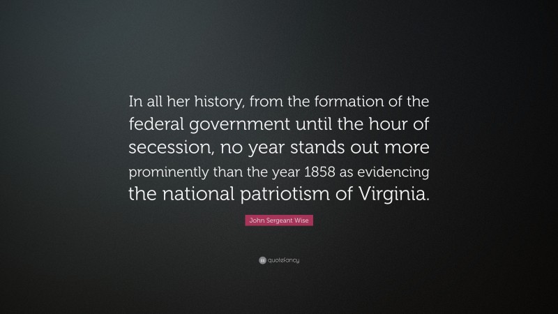 John Sergeant Wise Quote: “In all her history, from the formation of the federal government until the hour of secession, no year stands out more prominently than the year 1858 as evidencing the national patriotism of Virginia.”