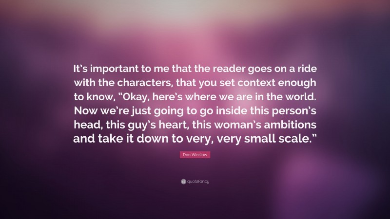 Don Winslow Quote: “It’s important to me that the reader goes on a ride with the characters, that you set context enough to know, “Okay, here’s where we are in the world. Now we’re just going to go inside this person’s head, this guy’s heart, this woman’s ambitions and take it down to very, very small scale.””