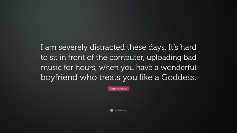 April Winchell Quote: “I am severely distracted these days. It’s hard to sit in front of the computer, uploading bad music for hours, when you have a wonderful boyfriend who treats you like a Goddess.”