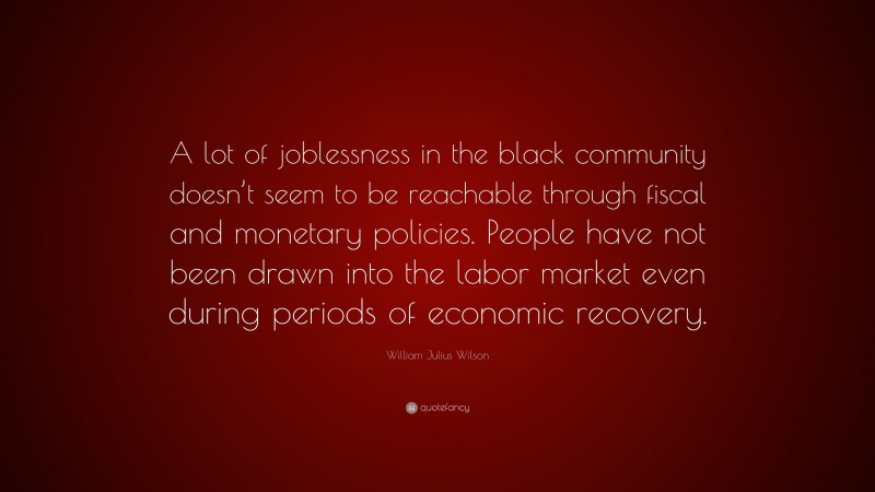 William Julius Wilson Quote: “A lot of joblessness in the black community doesn’t seem to be reachable through fiscal and monetary policies. People have not been drawn into the labor market even during periods of economic recovery.”