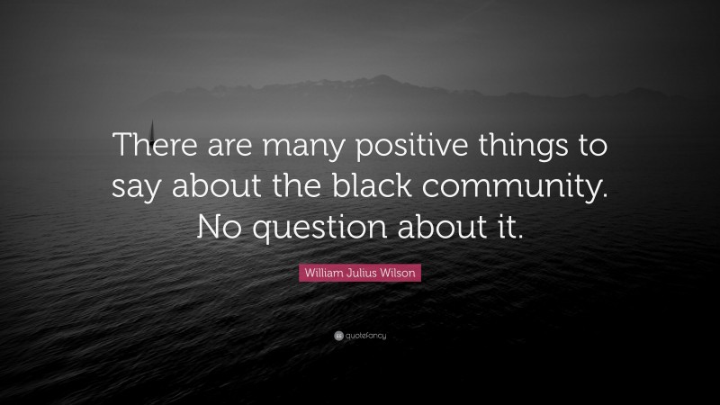 William Julius Wilson Quote: “There are many positive things to say about the black community. No question about it.”