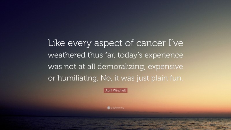 April Winchell Quote: “Like every aspect of cancer I’ve weathered thus far, today’s experience was not at all demoralizing, expensive or humiliating. No, it was just plain fun.”