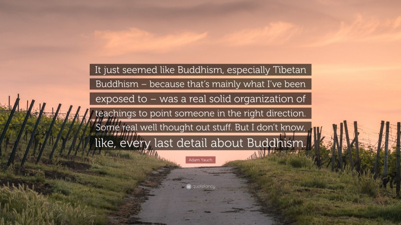 Adam Yauch Quote: “It just seemed like Buddhism, especially Tibetan Buddhism – because that’s mainly what I’ve been exposed to – was a real solid organization of teachings to point someone in the right direction. Some real well thought out stuff. But I don’t know, like, every last detail about Buddhism.”