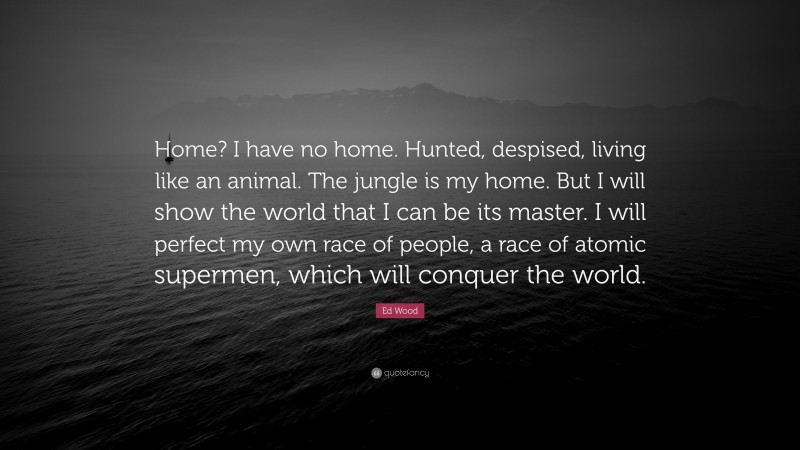 Ed Wood Quote: “Home? I have no home. Hunted, despised, living like an animal. The jungle is my home. But I will show the world that I can be its master. I will perfect my own race of people, a race of atomic supermen, which will conquer the world.”