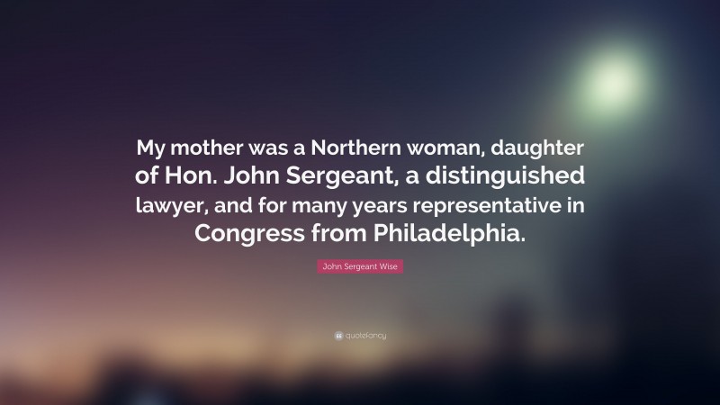 John Sergeant Wise Quote: “My mother was a Northern woman, daughter of Hon. John Sergeant, a distinguished lawyer, and for many years representative in Congress from Philadelphia.”