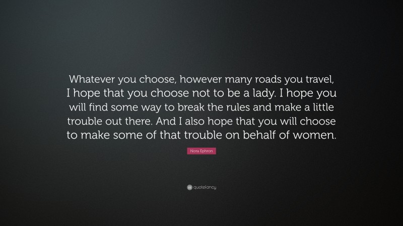 Nora Ephron Quote: “Whatever you choose, however many roads you travel, I hope that you choose not to be a lady. I hope you will find some way to break the rules and make a little trouble out there. And I also hope that you will choose to make some of that trouble on behalf of women.”