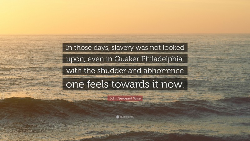 John Sergeant Wise Quote: “In those days, slavery was not looked upon, even in Quaker Philadelphia, with the shudder and abhorrence one feels towards it now.”