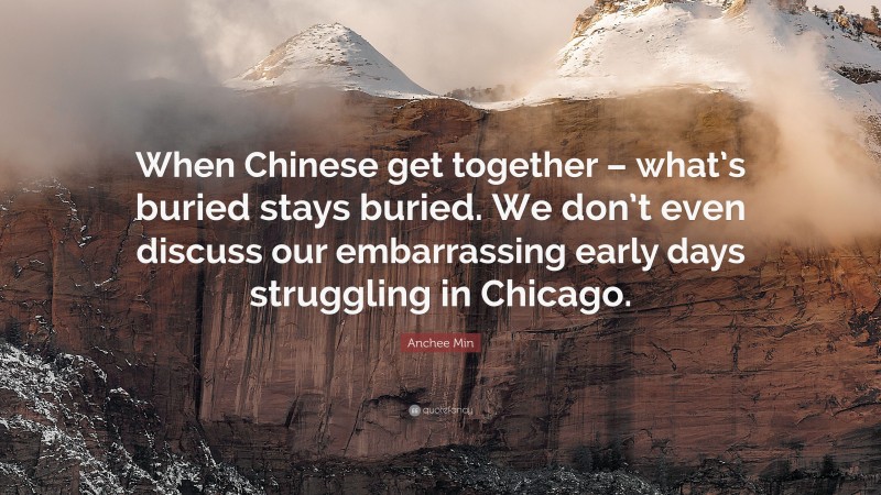 Anchee Min Quote: “When Chinese get together – what’s buried stays buried. We don’t even discuss our embarrassing early days struggling in Chicago.”