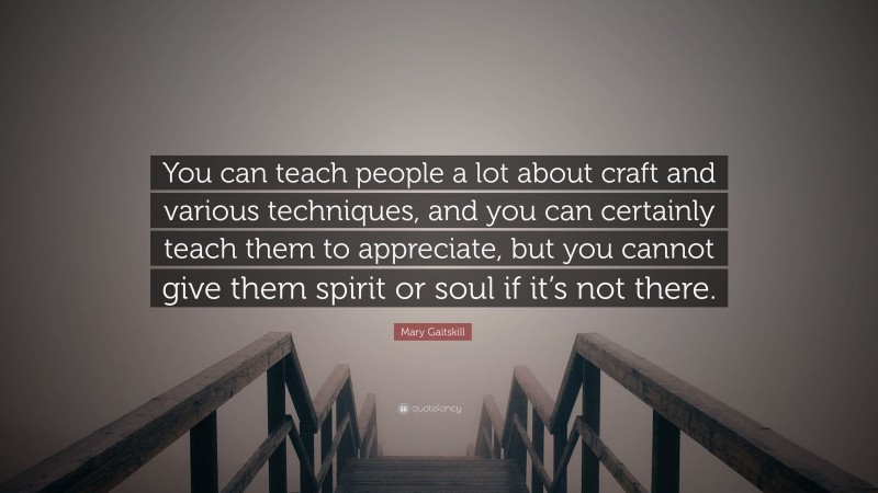 Mary Gaitskill Quote: “You can teach people a lot about craft and various techniques, and you can certainly teach them to appreciate, but you cannot give them spirit or soul if it’s not there.”