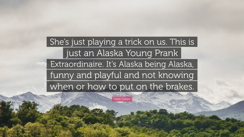 John Green Quote: “She’s just playing a trick on us. This is just an Alaska Young Prank Extraordinaire. It’s Alaska being Alaska, funny and playful and not knowing when or how to put on the brakes.”