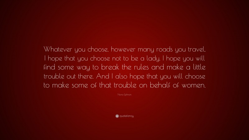 Nora Ephron Quote: “Whatever you choose, however many roads you travel, I hope that you choose not to be a lady. I hope you will find some way to break the rules and make a little trouble out there. And I also hope that you will choose to make some of that trouble on behalf of women.”