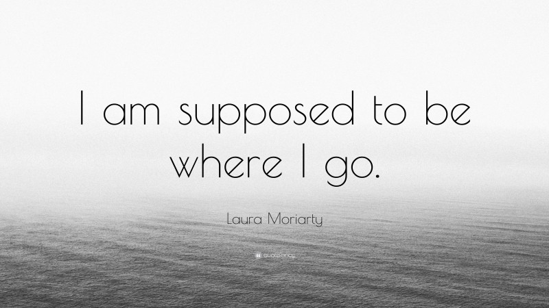 Laura Moriarty Quote: “I am supposed to be where I go.”