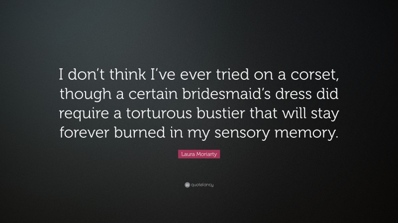 Laura Moriarty Quote: “I don’t think I’ve ever tried on a corset, though a certain bridesmaid’s dress did require a torturous bustier that will stay forever burned in my sensory memory.”