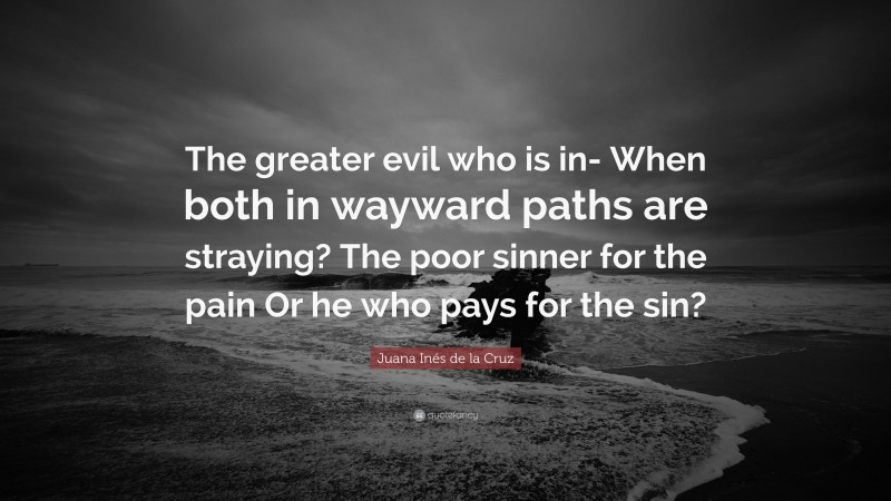 Juana Inés de la Cruz Quote: “The greater evil who is in- When both in wayward paths are straying? The poor sinner for the pain Or he who pays for the sin?”