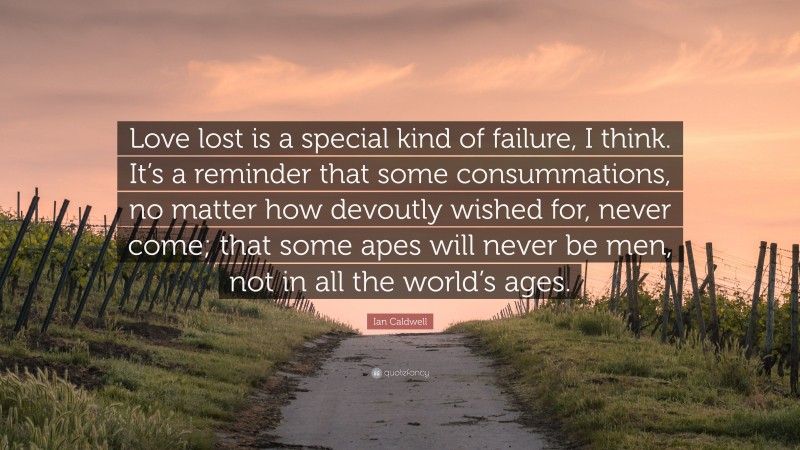 Ian Caldwell Quote: “Love lost is a special kind of failure, I think. It’s a reminder that some consummations, no matter how devoutly wished for, never come; that some apes will never be men, not in all the world’s ages.”