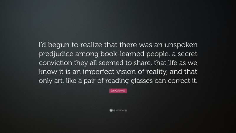 Ian Caldwell Quote: “I’d begun to realize that there was an unspoken predjudice among book-learned people, a secret conviction they all seemed to share, that life as we know it is an imperfect vision of reality, and that only art, like a pair of reading glasses can correct it.”