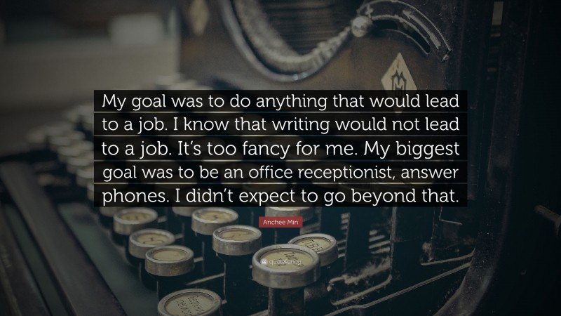 Anchee Min Quote: “My goal was to do anything that would lead to a job. I know that writing would not lead to a job. It’s too fancy for me. My biggest goal was to be an office receptionist, answer phones. I didn’t expect to go beyond that.”