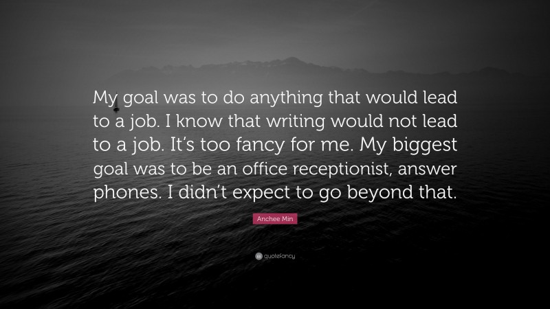 Anchee Min Quote: “My goal was to do anything that would lead to a job. I know that writing would not lead to a job. It’s too fancy for me. My biggest goal was to be an office receptionist, answer phones. I didn’t expect to go beyond that.”