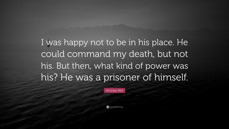 Anchee Min Quote: “I was happy not to be in his place. He could command my death, but not his. But then, what kind of power was his? He was a prisoner of himself.”