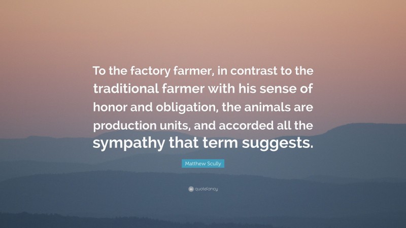 Matthew Scully Quote: “To the factory farmer, in contrast to the traditional farmer with his sense of honor and obligation, the animals are production units, and accorded all the sympathy that term suggests.”