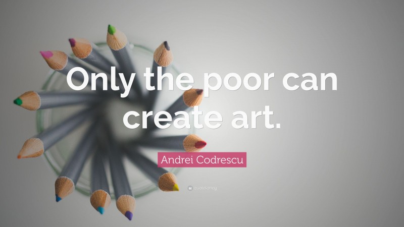 Andrei Codrescu Quote: “Only the poor can create art.”