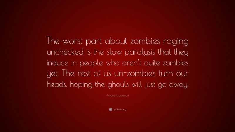 Andrei Codrescu Quote: “The worst part about zombies raging unchecked is the slow paralysis that they induce in people who aren’t quite zombies yet. The rest of us un-zombies turn our heads, hoping the ghouls will just go away.”