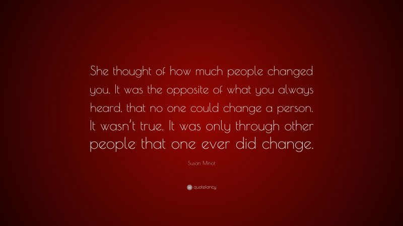 Susan Minot Quote: “She thought of how much people changed you. It was the opposite of what you always heard, that no one could change a person. It wasn’t true. It was only through other people that one ever did change.”