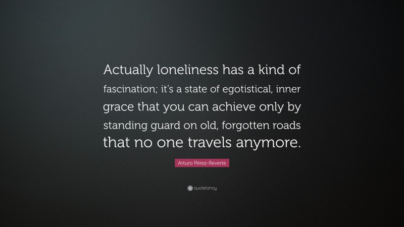 Arturo Pérez-Reverte Quote: “Actually loneliness has a kind of fascination; it’s a state of egotistical, inner grace that you can achieve only by standing guard on old, forgotten roads that no one travels anymore.”