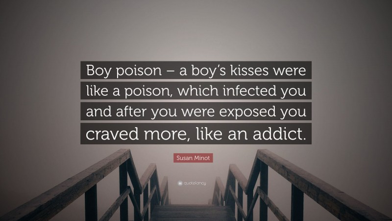 Susan Minot Quote: “Boy poison – a boy’s kisses were like a poison, which infected you and after you were exposed you craved more, like an addict.”