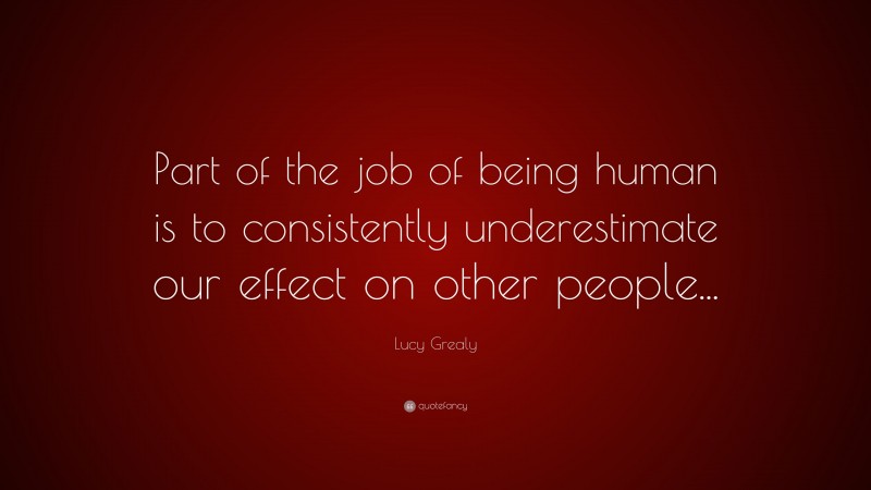 Lucy Grealy Quote: “Part of the job of being human is to consistently underestimate our effect on other people...”