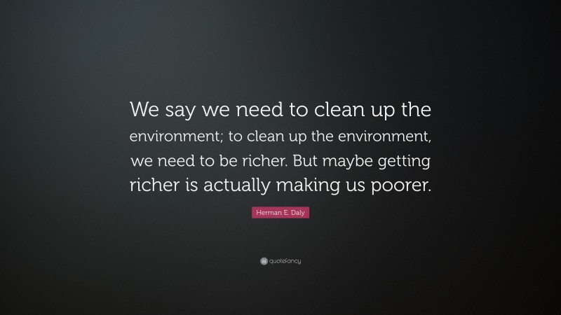 Herman E. Daly Quote: “We say we need to clean up the environment; to clean up the environment, we need to be richer. But maybe getting richer is actually making us poorer.”