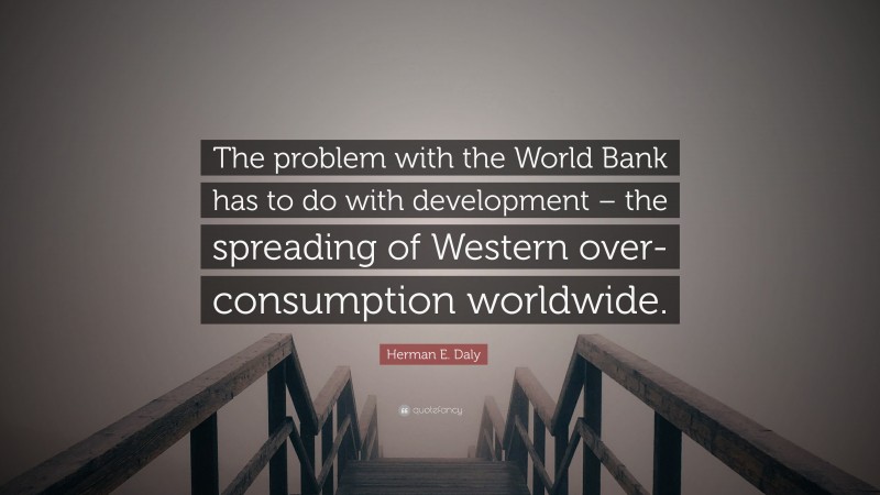 Herman E. Daly Quote: “The problem with the World Bank has to do with development – the spreading of Western over-consumption worldwide.”