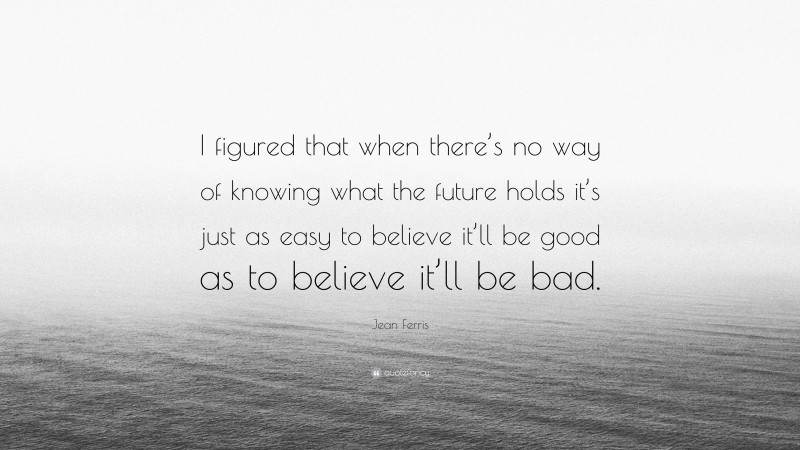 Jean Ferris Quote: “I figured that when there’s no way of knowing what the future holds it’s just as easy to believe it’ll be good as to believe it’ll be bad.”
