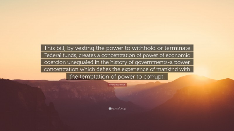 Strom Thurmond Quote: “This bill, by vesting the power to withhold or terminate Federal funds, creates a concentration of power of economic coercion unequaled in the history of governments-a power concentration which defies the experience of mankind with the temptation of power to corrupt.”