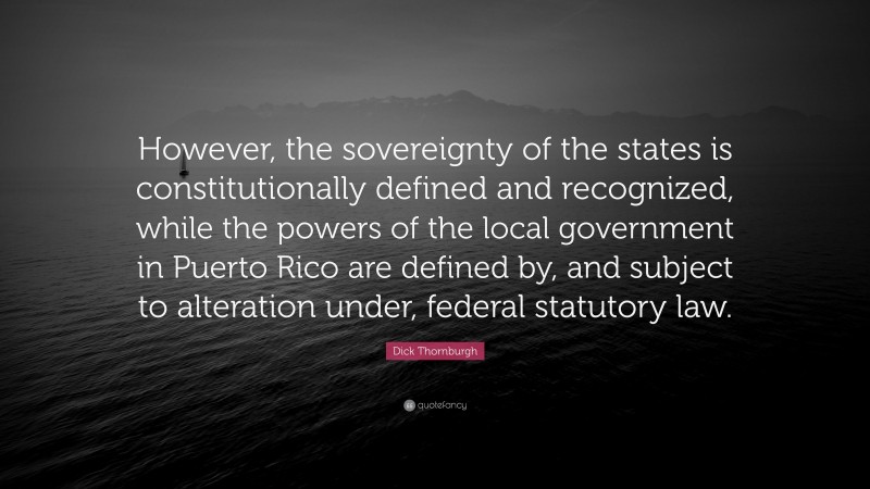 Dick Thornburgh Quote: “However, the sovereignty of the states is constitutionally defined and recognized, while the powers of the local government in Puerto Rico are defined by, and subject to alteration under, federal statutory law.”