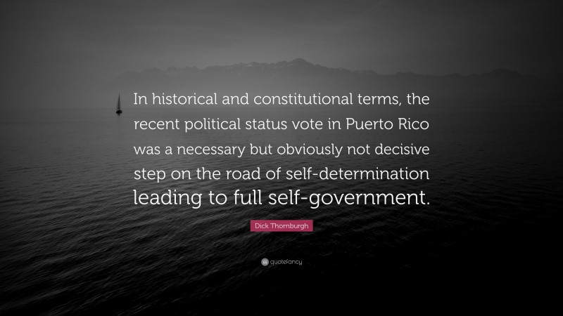 Dick Thornburgh Quote: “In historical and constitutional terms, the recent political status vote in Puerto Rico was a necessary but obviously not decisive step on the road of self-determination leading to full self-government.”