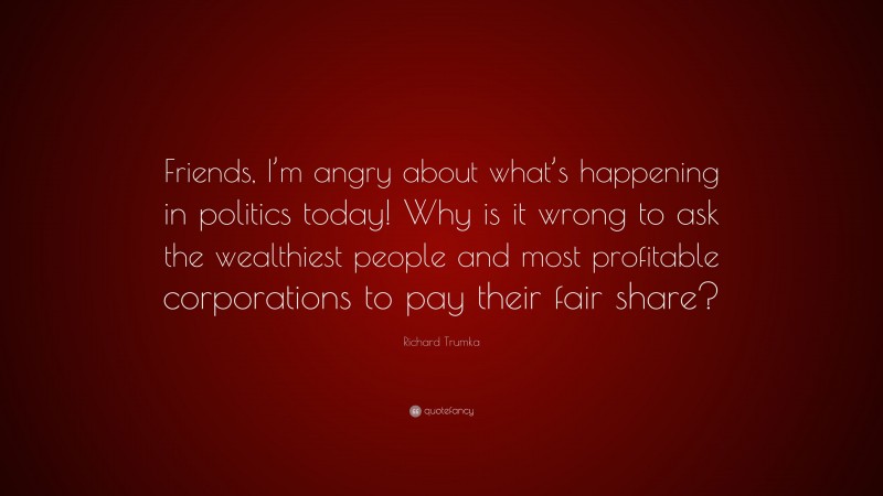 Richard Trumka Quote: “Friends, I’m angry about what’s happening in politics today! Why is it wrong to ask the wealthiest people and most profitable corporations to pay their fair share?”