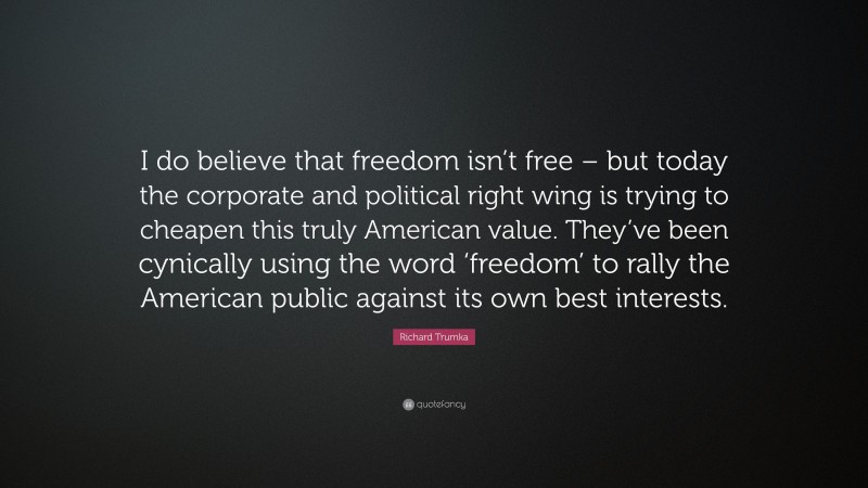 Richard Trumka Quote: “I do believe that freedom isn’t free – but today the corporate and political right wing is trying to cheapen this truly American value. They’ve been cynically using the word ‘freedom’ to rally the American public against its own best interests.”