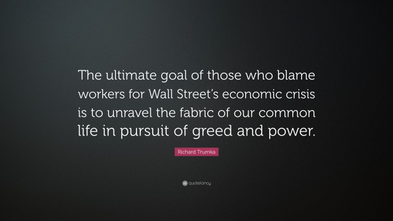 Richard Trumka Quote: “The ultimate goal of those who blame workers for Wall Street’s economic crisis is to unravel the fabric of our common life in pursuit of greed and power.”