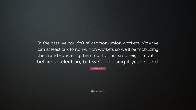 Richard Trumka Quote: “In the past we couldn’t talk to non-union workers. Now we can at least talk to non-union workers so we’ll be mobilizing them and educating them not for just six or eight months before an election, but we’ll be doing it year-round.”