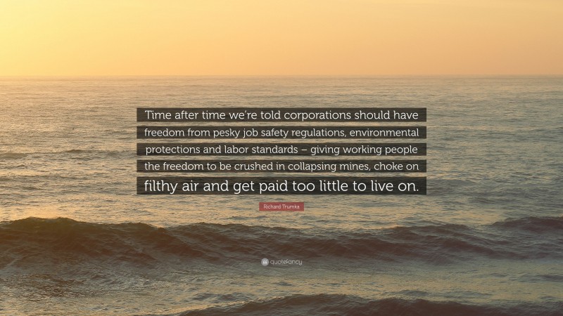 Richard Trumka Quote: “Time after time we’re told corporations should have freedom from pesky job safety regulations, environmental protections and labor standards – giving working people the freedom to be crushed in collapsing mines, choke on filthy air and get paid too little to live on.”