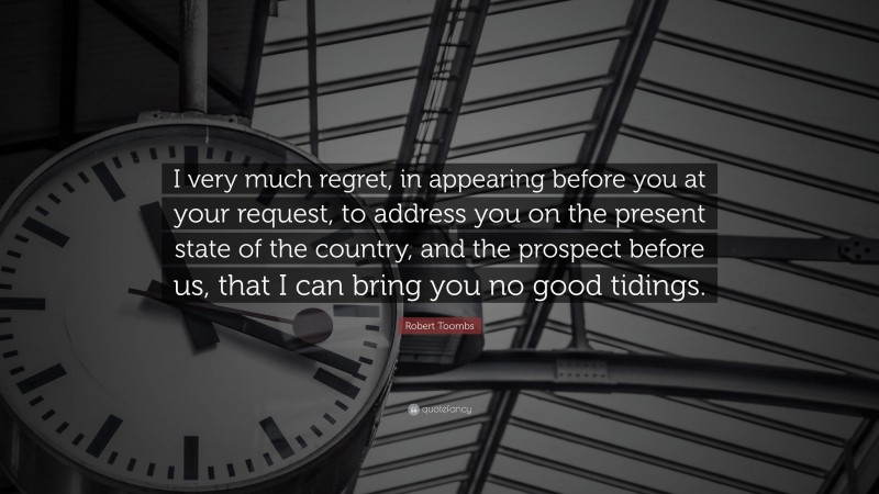 Robert Toombs Quote: “I very much regret, in appearing before you at your request, to address you on the present state of the country, and the prospect before us, that I can bring you no good tidings.”