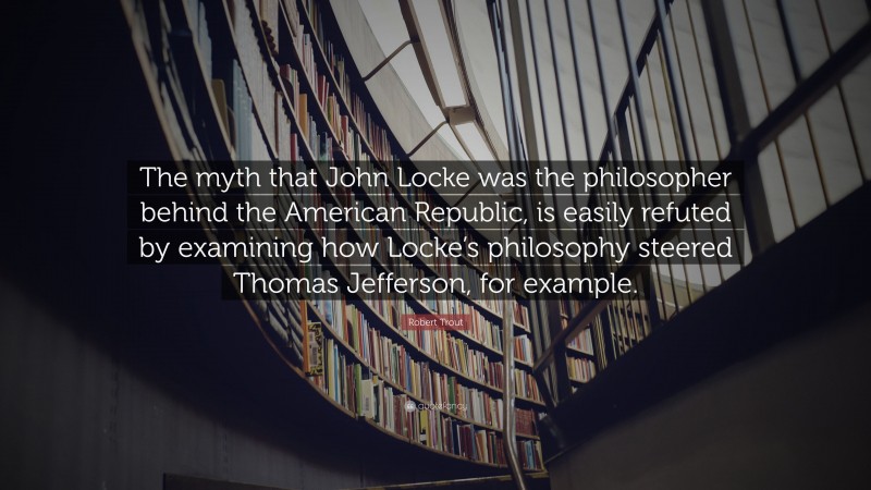Robert Trout Quote: “The myth that John Locke was the philosopher behind the American Republic, is easily refuted by examining how Locke’s philosophy steered Thomas Jefferson, for example.”