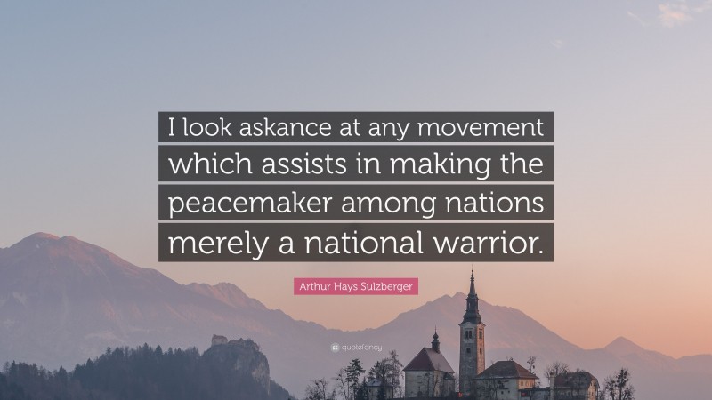 Arthur Hays Sulzberger Quote: “I look askance at any movement which assists in making the peacemaker among nations merely a national warrior.”