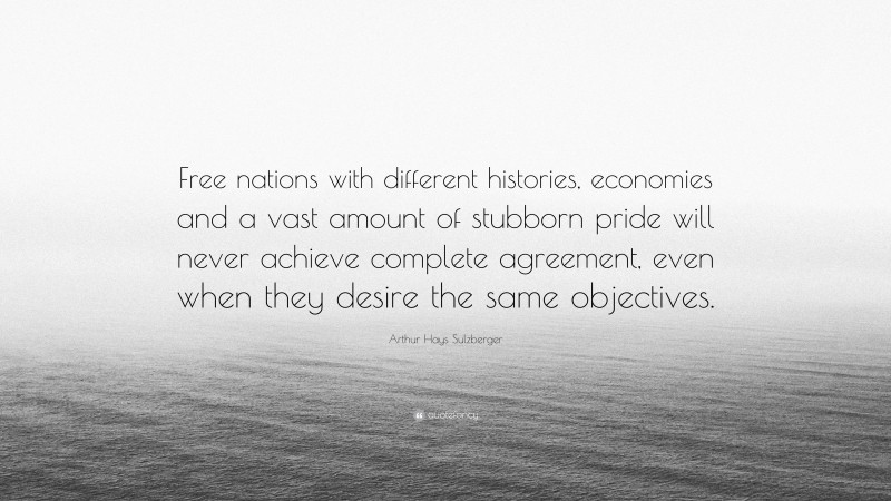 Arthur Hays Sulzberger Quote: “Free nations with different histories, economies and a vast amount of stubborn pride will never achieve complete agreement, even when they desire the same objectives.”